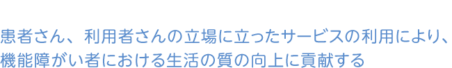 患者さん、利用者さんの立場に立ったサービスの利用により、機能障がい者における生活の質の向上に貢献する